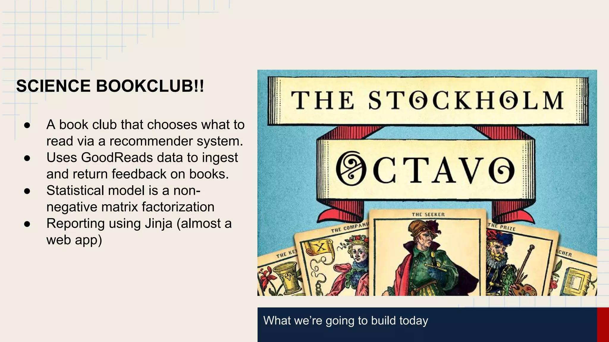 What we’re going to build today
SCIENCE BOOKCLUB!!
● A book club that chooses what to
read via a recommender system.
● Uses GoodReads data to ingest
and return feedback on books.
● Statistical model is a non-
negative matrix factorization
● Reporting using Jinja (almost a
web app)
 