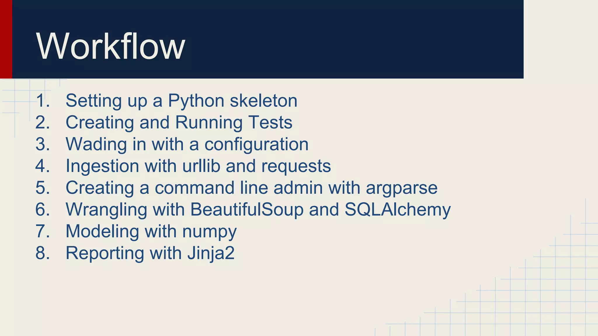 Workflow
1. Setting up a Python skeleton
2. Creating and Running Tests
3. Wading in with a configuration
4. Ingestion with urllib and requests
5. Creating a command line admin with argparse
6. Wrangling with BeautifulSoup and SQLAlchemy
7. Modeling with numpy
8. Reporting with Jinja2
 