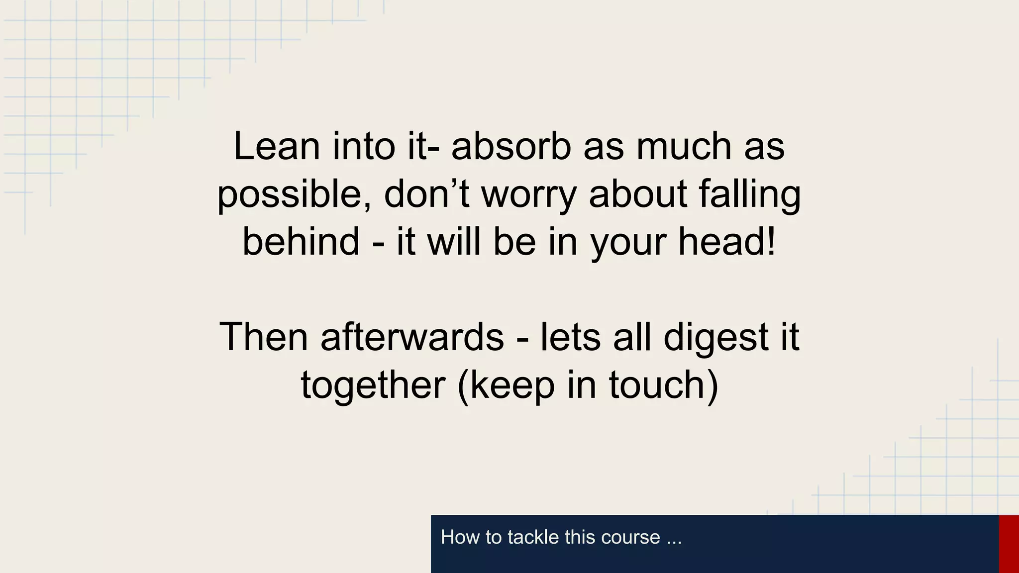 How to tackle this course ...
Lean into it- absorb as much as
possible, don’t worry about falling
behind - it will be in your head!
Then afterwards - lets all digest it
together (keep in touch)
 