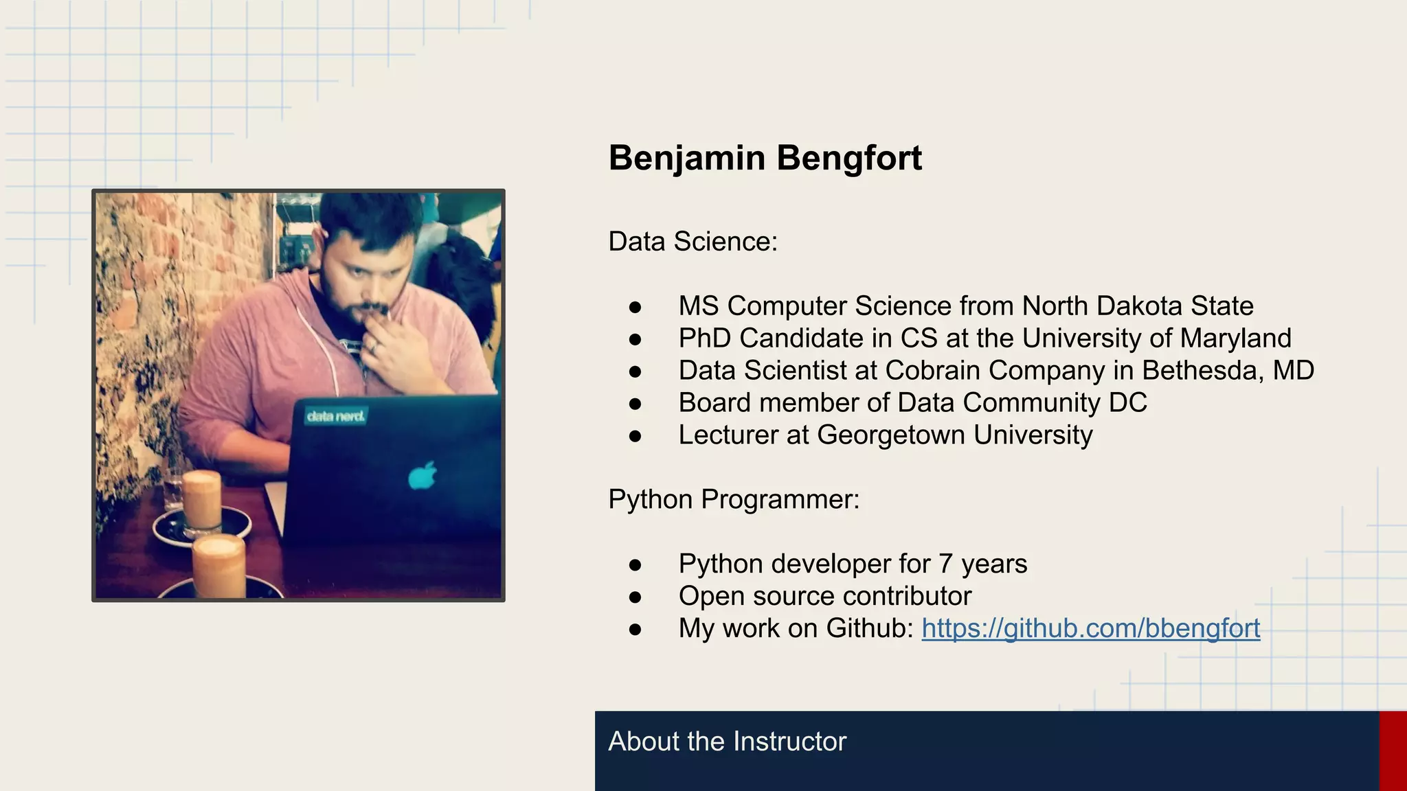 About the Instructor
Benjamin Bengfort
Data Science:
● MS Computer Science from North Dakota State
● PhD Candidate in CS at the University of Maryland
● Data Scientist at Cobrain Company in Bethesda, MD
● Board member of Data Community DC
● Lecturer at Georgetown University
Python Programmer:
● Python developer for 7 years
● Open source contributor
● My work on Github: https://github.com/bbengfort
 