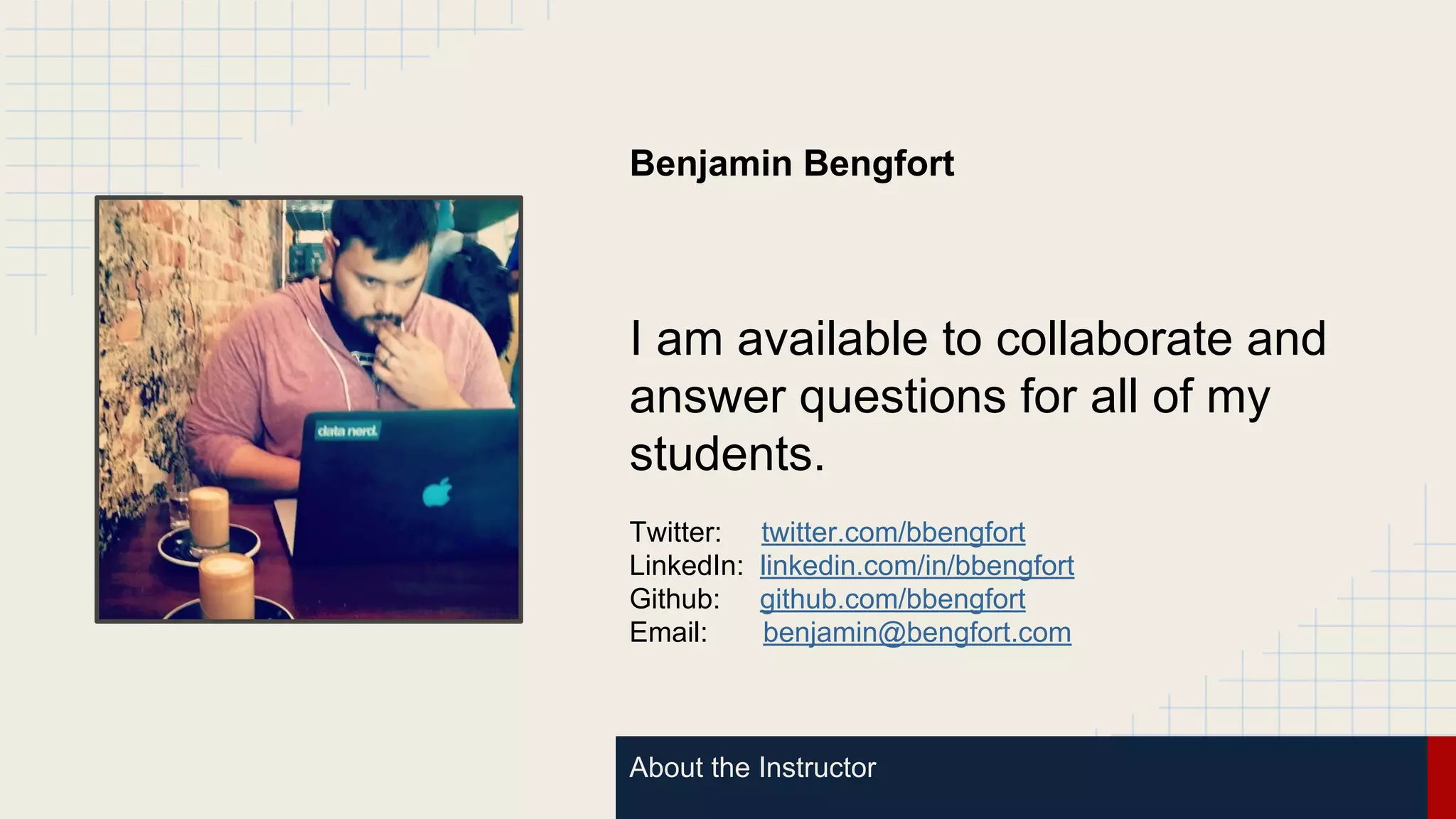 About the Instructor
Benjamin Bengfort
I am available to collaborate and
answer questions for all of my
students.
Twitter: twitter.com/bbengfort
LinkedIn: linkedin.com/in/bbengfort
Github: github.com/bbengfort
Email: benjamin@bengfort.com
 