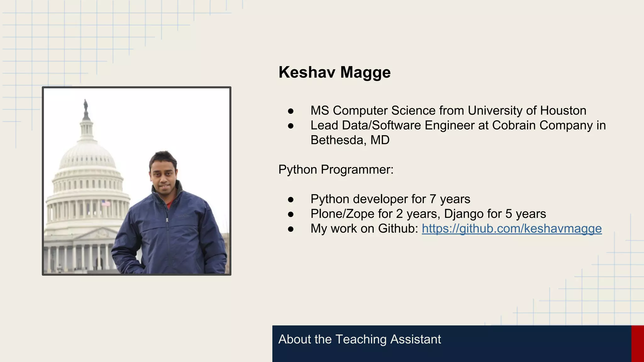 About the Teaching Assistant
Keshav Magge
● MS Computer Science from University of Houston
● Lead Data/Software Engineer at Cobrain Company in
Bethesda, MD
Python Programmer:
● Python developer for 7 years
● Plone/Zope for 2 years, Django for 5 years
● My work on Github: https://github.com/keshavmagge
 