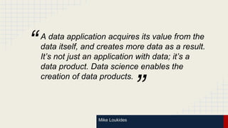 Mike Loukides
A data application acquires its value from the
data itself, and creates more data as a result.
It’s not just an application with data; it’s a
data product. Data science enables the
creation of data products.
”
“
 