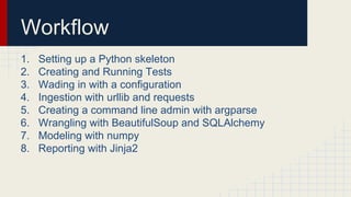 Workflow
1. Setting up a Python skeleton
2. Creating and Running Tests
3. Wading in with a configuration
4. Ingestion with urllib and requests
5. Creating a command line admin with argparse
6. Wrangling with BeautifulSoup and SQLAlchemy
7. Modeling with numpy
8. Reporting with Jinja2
 