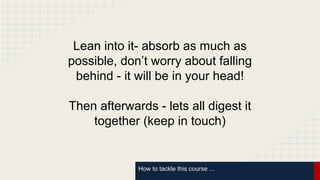 How to tackle this course ...
Lean into it- absorb as much as
possible, don’t worry about falling
behind - it will be in your head!
Then afterwards - lets all digest it
together (keep in touch)
 