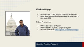 About the Teaching Assistant
Keshav Magge
● MS Computer Science from University of Houston
● Lead Data/Software Engineer at Cobrain Company in
Bethesda, MD
Python Programmer:
● Python developer for 7 years
● Plone/Zope for 2 years, Django for 5 years
● My work on Github: https://github.com/keshavmagge
 