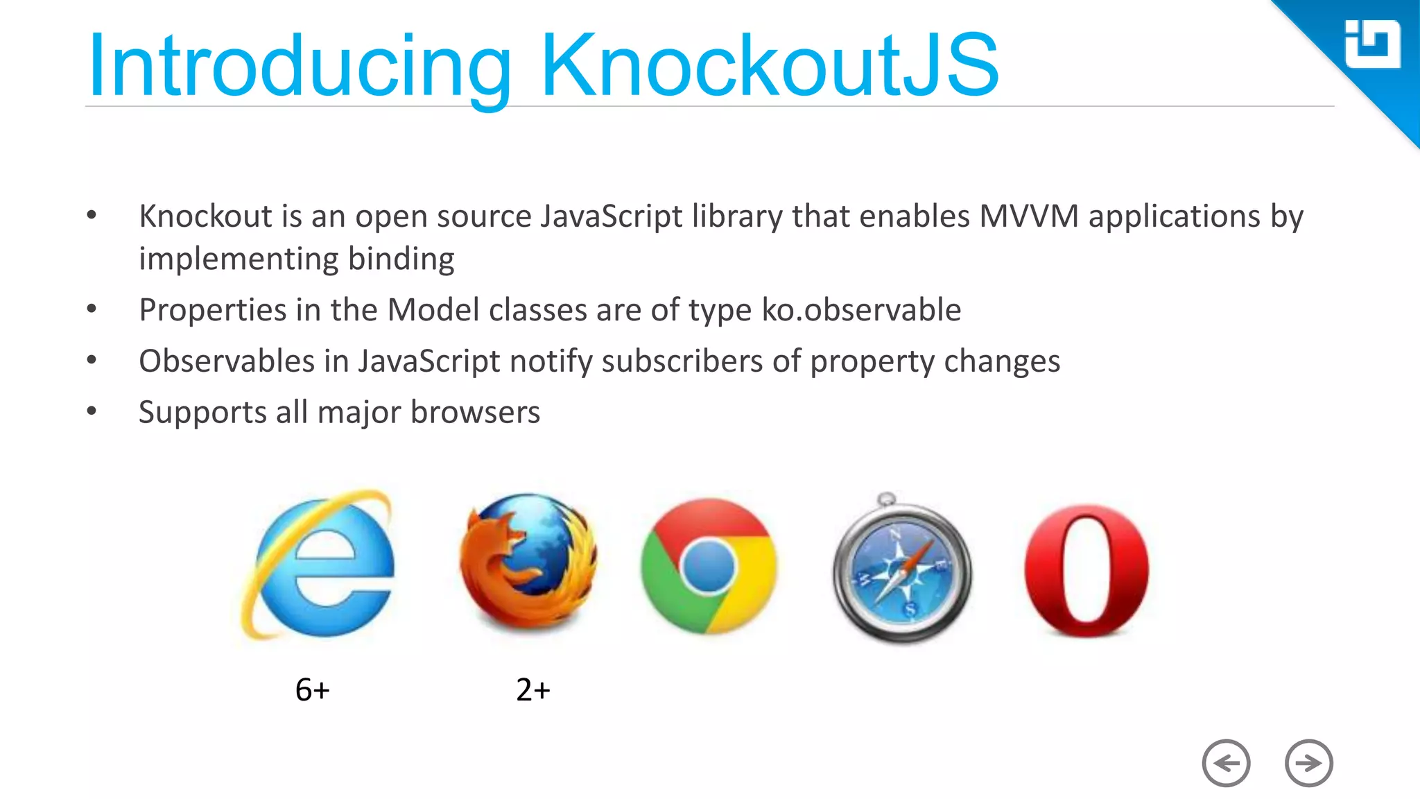 Introducing KnockoutJS • Knockout is an open source JavaScript library that enables MVVM applications by implementing binding • Properties in the Model classes are of type ko.observable • Observables in JavaScript notify subscribers of property changes • Supports all major browsers 6+ 2+ 