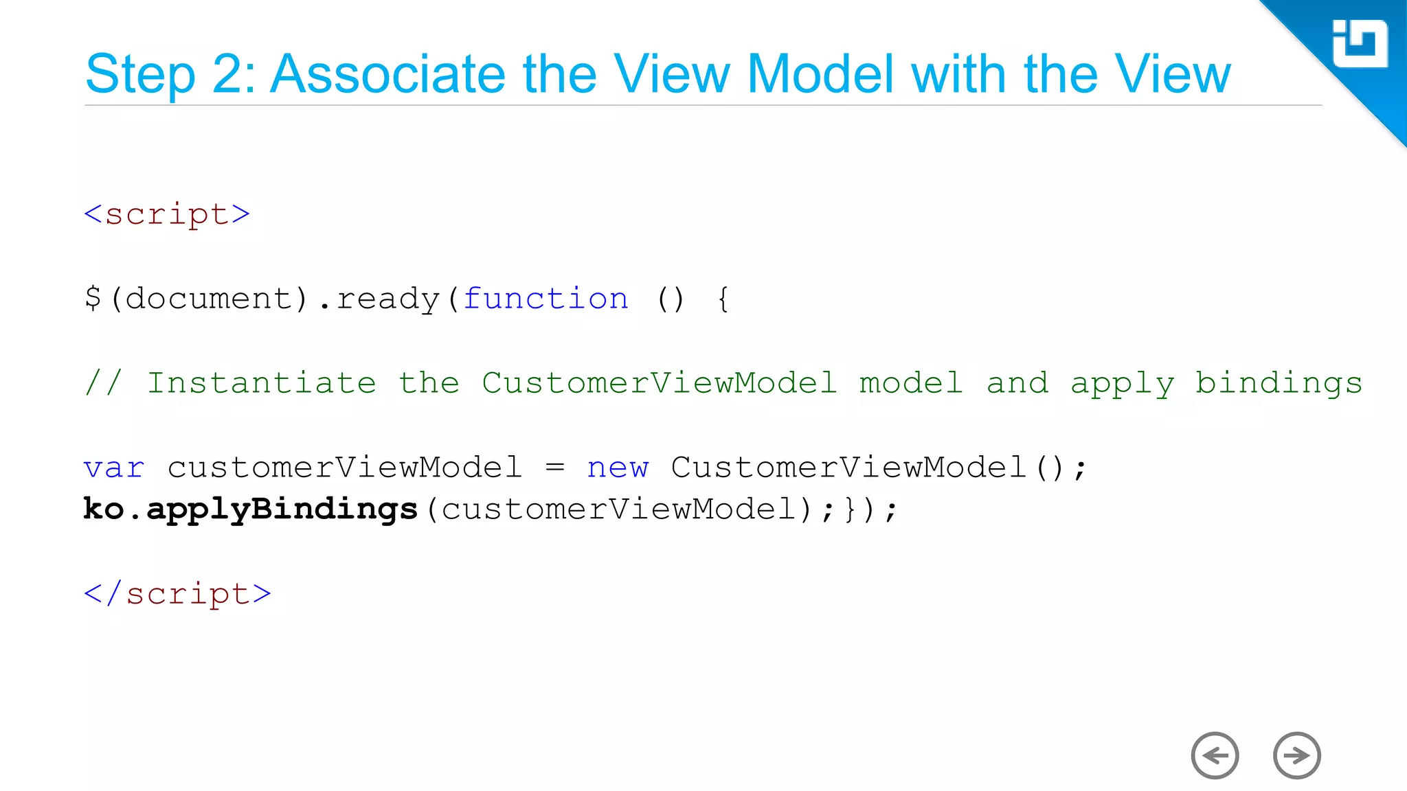 Step 2: Associate the View Model with the View <script> $(document).ready(function () { // Instantiate the CustomerViewModel model and apply bindings var customerViewModel = new CustomerViewModel(); ko.applyBindings(customerViewModel);}); </script> 