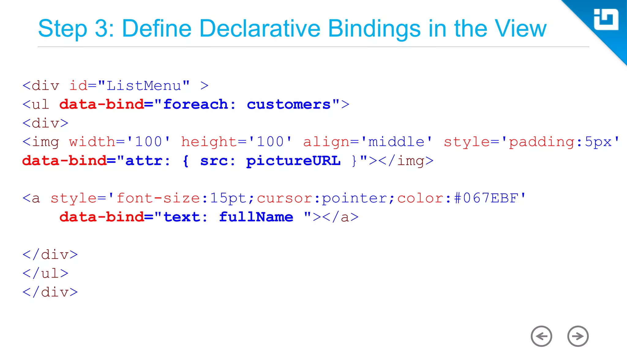 Step 3: Define Declarative Bindings in the View <div id="ListMenu" > <ul data-bind="foreach: customers"> <div> <img width='100' height='100' align='middle' style='padding:5px' data-bind="attr: { src: pictureURL }"></img> <a style='font-size:15pt;cursor:pointer;color:#067EBF' data-bind="text: fullName "></a> </div> </ul> </div> 