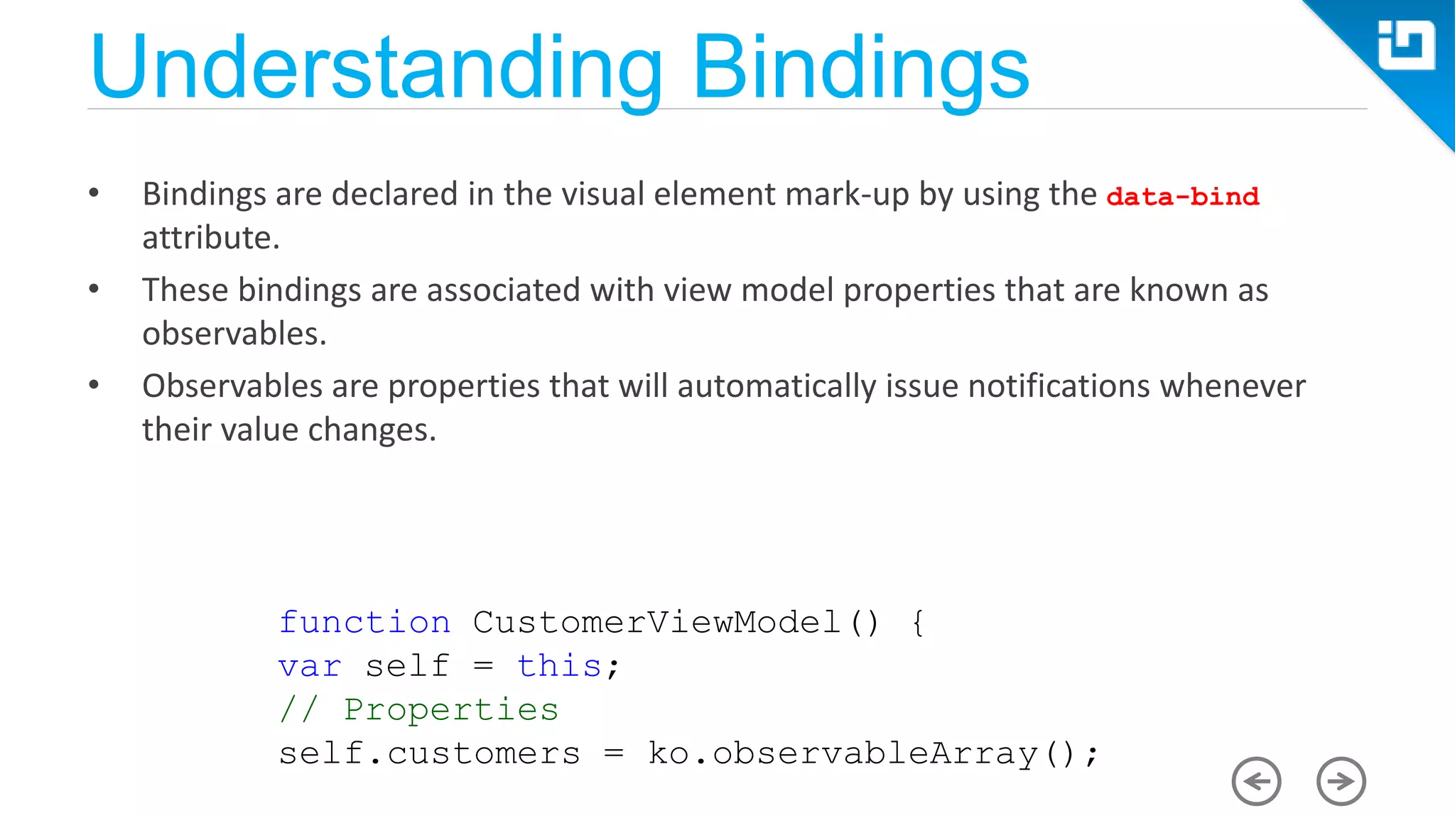 Understanding Bindings • Bindings are declared in the visual element mark-up by using the data-bind attribute. • These bindings are associated with view model properties that are known as observables. • Observables are properties that will automatically issue notifications whenever their value changes. function CustomerViewModel() { var self = this; // Properties self.customers = ko.observableArray(); 