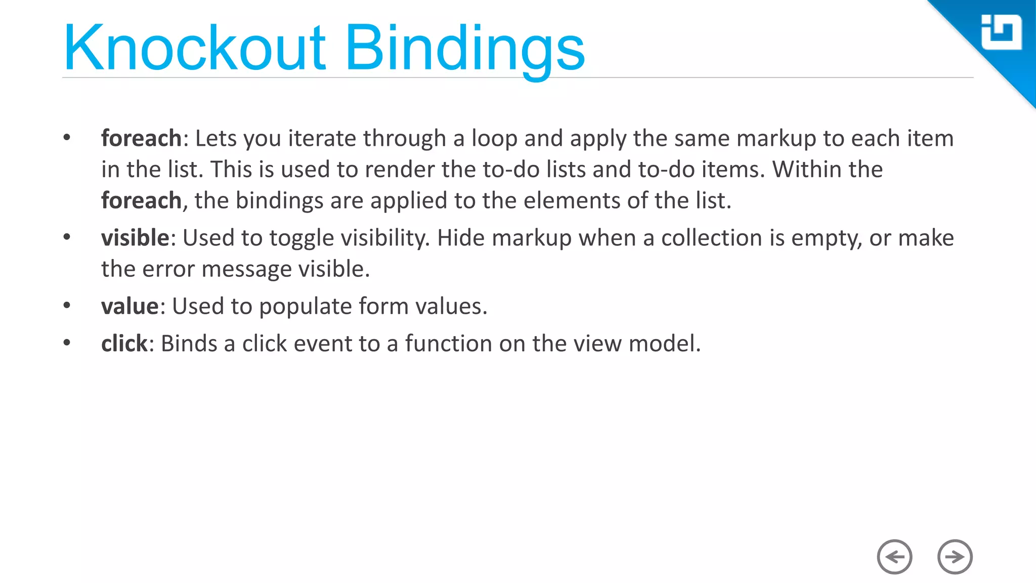 Knockout Bindings • foreach: Lets you iterate through a loop and apply the same markup to each item in the list. This is used to render the to-do lists and to-do items. Within the foreach, the bindings are applied to the elements of the list. • visible: Used to toggle visibility. Hide markup when a collection is empty, or make the error message visible. • value: Used to populate form values. • click: Binds a click event to a function on the view model. 