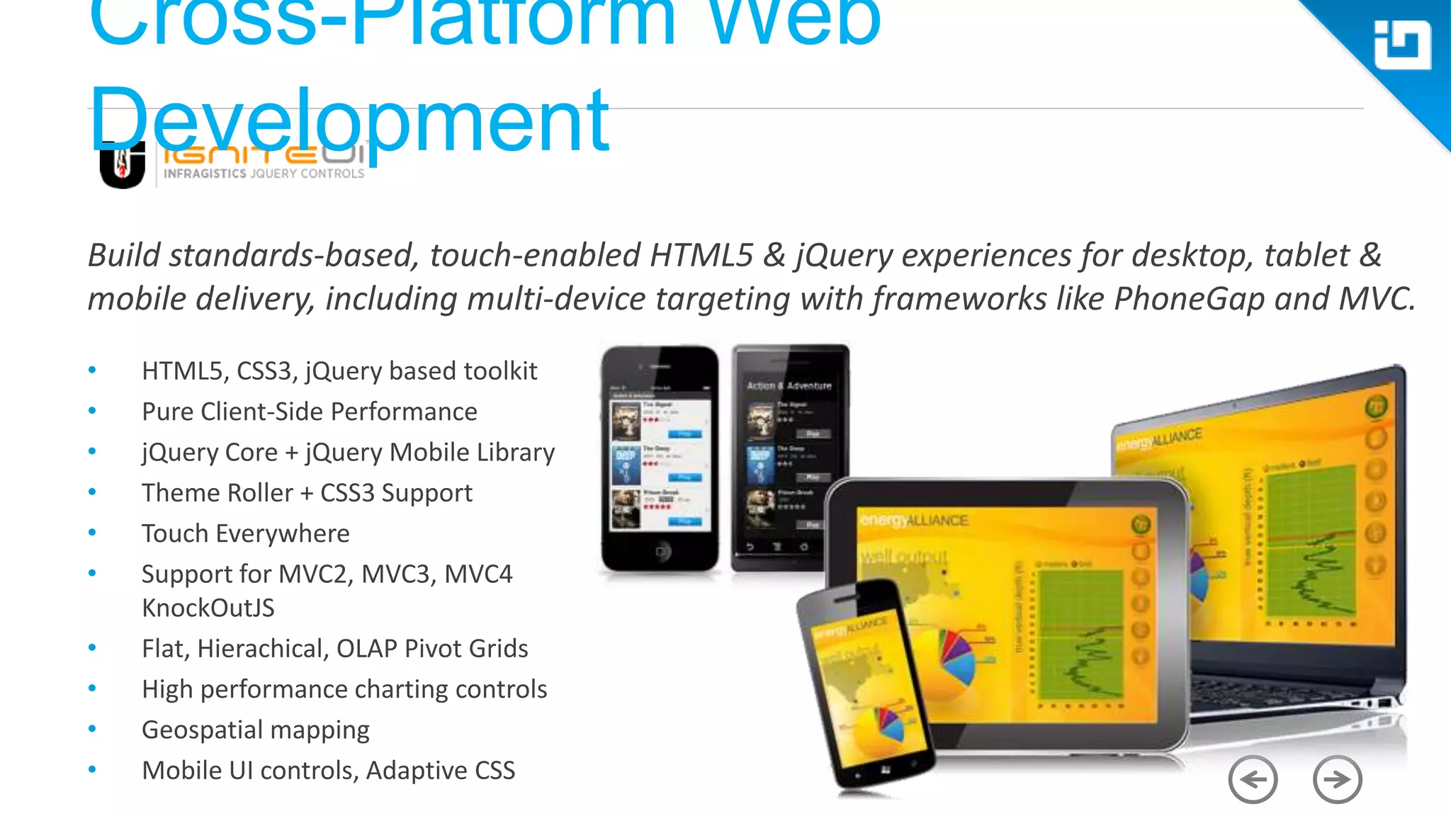 Cross-Platform Web Development Build standards-based, touch-enabled HTML5 & jQuery experiences for desktop, tablet & mobile delivery, including multi-device targeting with frameworks like PhoneGap and MVC. • HTML5, CSS3, jQuery based toolkit • Pure Client-Side Performance • jQuery Core + jQuery Mobile Library • Theme Roller + CSS3 Support • Touch Everywhere • Support for MVC2, MVC3, MVC4 KnockOutJS • Flat, Hierachical, OLAP Pivot Grids • High performance charting controls • Geospatial mapping • Mobile UI controls, Adaptive CSS 
