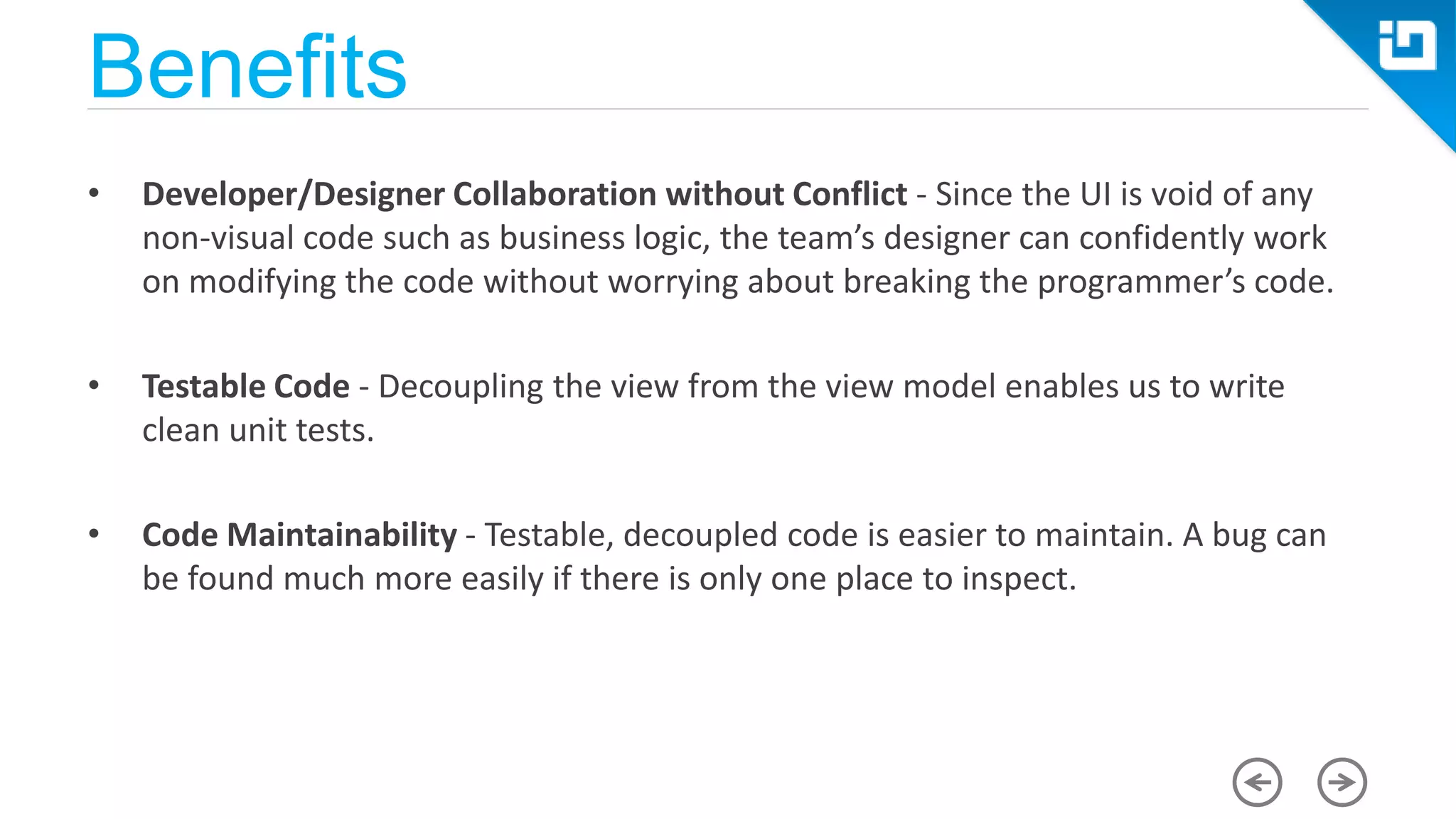 Benefits • Developer/Designer Collaboration without Conflict - Since the UI is void of any non-visual code such as business logic, the team’s designer can confidently work on modifying the code without worrying about breaking the programmer’s code. • Testable Code - Decoupling the view from the view model enables us to write clean unit tests. • Code Maintainability - Testable, decoupled code is easier to maintain. A bug can be found much more easily if there is only one place to inspect. 