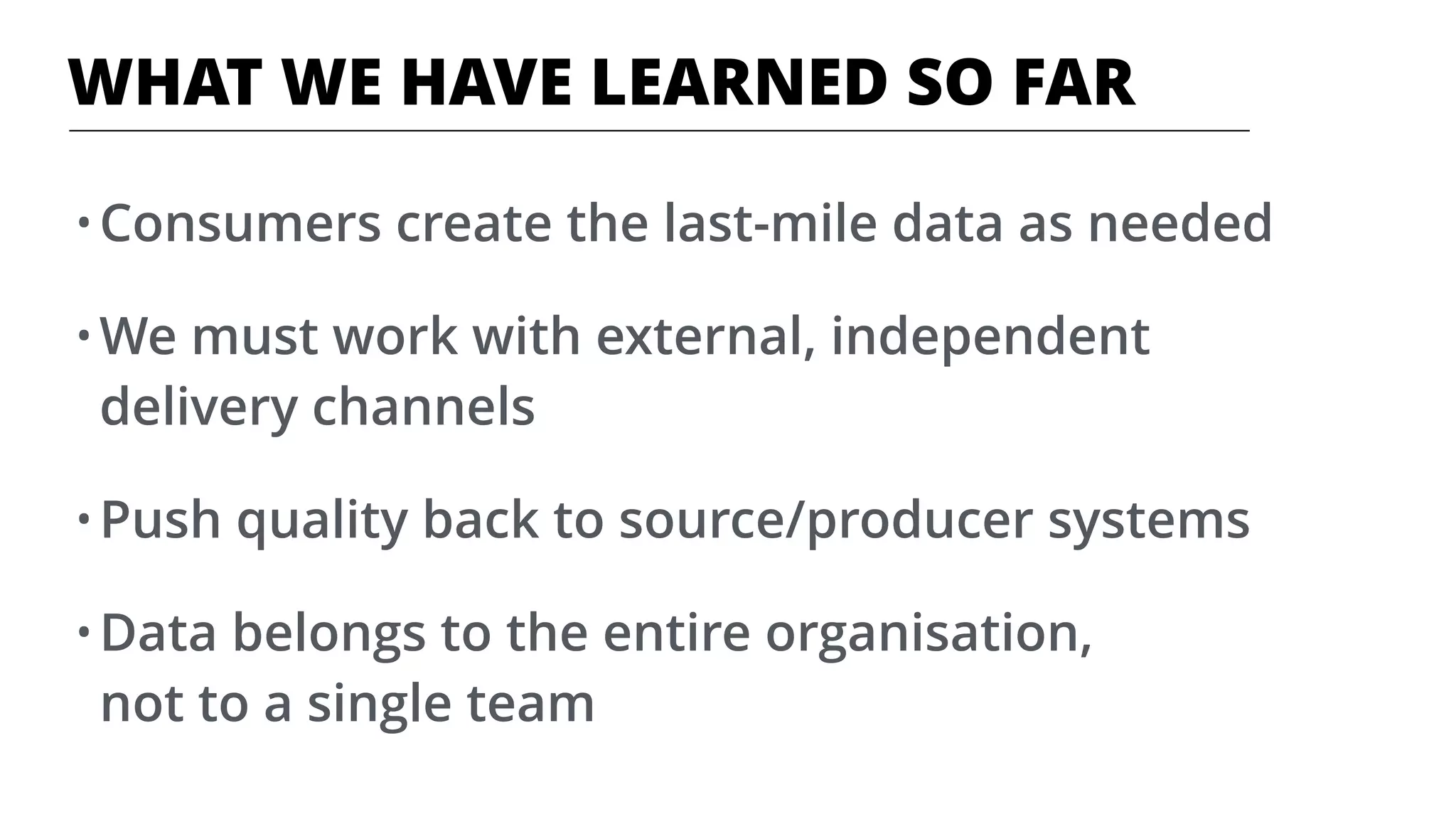 WHAT WE HAVE LEARNED SO FAR
• Consumers create the last-mile data as needed
• We must work with external, independent
delivery channels
• Push quality back to source/producer systems
• Data belongs to the entire organisation,  
not to a single team
 