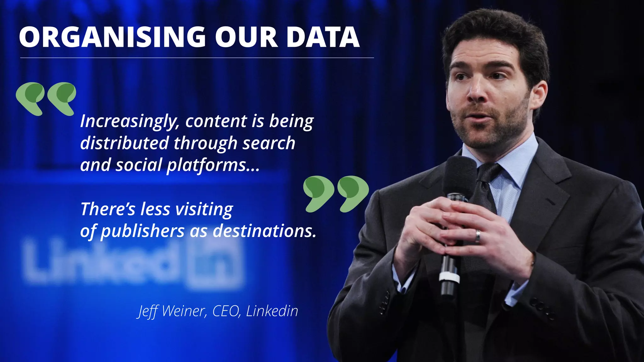 ORGANISING OUR DATA
Increasingly, content is being  
distributed through search 
and social platforms... 
 
There’s less visiting  
of publishers as destinations.
Jeﬀ Weiner, CEO, Linkedin
 