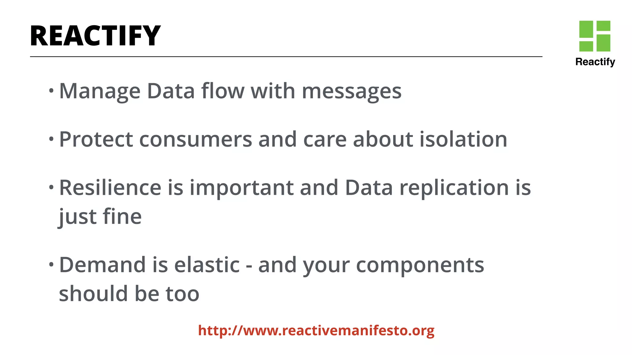 Reactify
http://www.reactivemanifesto.org
REACTIFY
• Manage Data ﬂow with messages
• Protect consumers and care about isolation
• Resilience is important and Data replication is
just ﬁne
• Demand is elastic - and your components
should be too
 