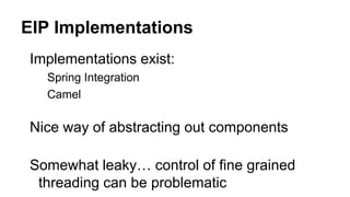 EIP Implementations
Implementations exist:
Spring Integration
Camel
Nice way of abstracting out components
Somewhat leaky… control of fine grained
threading can be problematic
 