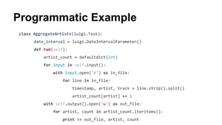 class AggregateArtists(luigi.Task):
date_interval = luigi.DateIntervalParameter()
def run(self):
artist_count = defaultdict(int)
for input in self.input():
with input.open('r') as in_file:
for line in in_file:
timestamp, artist, track = line.strip().split()
artist_count[artist] += 1
with self.output().open('w') as out_file:
for artist, count in artist_count.iteritems():
print >> out_file, artist, count
Programmatic Example
 