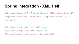 Spring Integration - XML Hell
<si:transformer id="t1" input-channel="flow1.inputChannel"
output-channel="sa1.inputChannel" expression="'Hello,' +
payload"/>
<si:service-activator id="sa1" input-
channel="sa.inputChannel" expression =
"T(java.lang.System).out.println(payload)"/>
 
