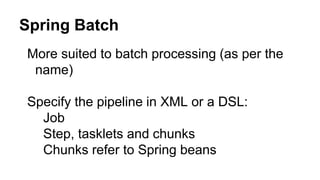 Spring Batch
More suited to batch processing (as per the
name)
Specify the pipeline in XML or a DSL:
Job
Step, tasklets and chunks
Chunks refer to Spring beans
 