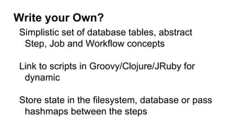 Write your Own?
Simplistic set of database tables, abstract
Step, Job and Workflow concepts
Link to scripts in Groovy/Clojure/JRuby for
dynamic
Store state in the filesystem, database or pass
hashmaps between the steps
 