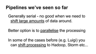 Pipelines we’ve seen so far
Generally serial - no good when we need to
shift large amounts of data around.
Better option is to parallelise the processing
In some of the cases before (e.g. Luigi) you
can shift processing to Hadoop, Storm etc...
 