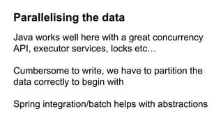 Parallelising the data
Java works well here with a great concurrency
API, executor services, locks etc…
Cumbersome to write, we have to partition the
data correctly to begin with
Spring integration/batch helps with abstractions
 