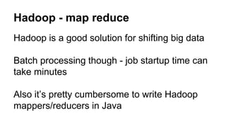 Hadoop - map reduce
Hadoop is a good solution for shifting big data
Batch processing though - job startup time can
take minutes
Also it’s pretty cumbersome to write Hadoop
mappers/reducers in Java
 