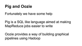 Pig and Oozie
Fortunately we have some help
Pig is a SQL like language aimed at making
MapReduce jobs easier to write
Oozie provides a way of building graphical
pipelines using Hadoop
 