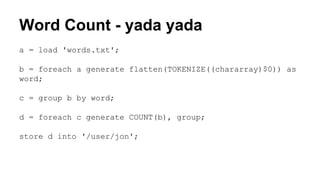 Word Count - yada yada
a = load 'words.txt';
b = foreach a generate flatten(TOKENIZE((chararray)$0)) as
word;
c = group b by word;
d = foreach c generate COUNT(b), group;
store d into '/user/jon';
 