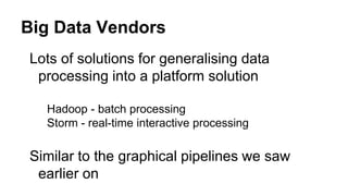 Big Data Vendors
Lots of solutions for generalising data
processing into a platform solution
Hadoop - batch processing
Storm - real-time interactive processing
Similar to the graphical pipelines we saw
earlier on
 