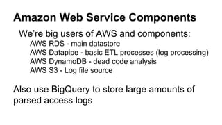 Amazon Web Service Components
We’re big users of AWS and components:
AWS RDS - main datastore
AWS Datapipe - basic ETL processes (log processing)
AWS DynamoDB - dead code analysis
AWS S3 - Log file source
Also use BigQuery to store large amounts of
parsed access logs
 
