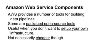 Amazon Web Service Components
AWS provides a number of tools for building
data pipelines
Some are packaged open-source tools
Useful when you don’t want to setup your own
infrastructure.
Not necessarily cheaper though
 