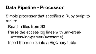 Simple processor that specifies a Ruby script to
run to:
Read in files from S3
Parse the access log lines with universal-
access-log-parser (awesome)
Insert the results into a BigQuery table
Data Pipeline - Processor
 