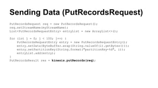 Sending Data (PutRecordsRequest)
PutRecordsRequest req = new PutRecordsRequest();
req.setStreamName(myStreamName);
List<PutRecordsRequestEntry> entryList = new ArrayList<>();
for (int j = 0; j < 100; j++) {
PutRecordsRequestEntry entry = new PutRecordsRequestEntry();
entry.setData(ByteBuffer.wrap(String.valueOf(i).getBytes()));
entry.setPartitionKey(String.format("partitionKey-%d", i));
entryList.add(entry);
}
PutRecordsResult res = kinesis.putRecords(req);
 