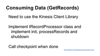 Consuming Data (GetRecords)
Need to use the Kinesis Client Library
Implement IRecordProcessor class and
implement init, processRecords and
shutdown
Call checkpoint when done
https://github.com/awslabs/amazon-kinesis-client
 