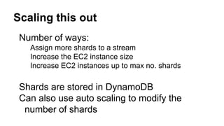Scaling this out
Number of ways:
Assign more shards to a stream
Increase the EC2 instance size
Increase EC2 instances up to max no. shards
Shards are stored in DynamoDB
Can also use auto scaling to modify the
number of shards
 