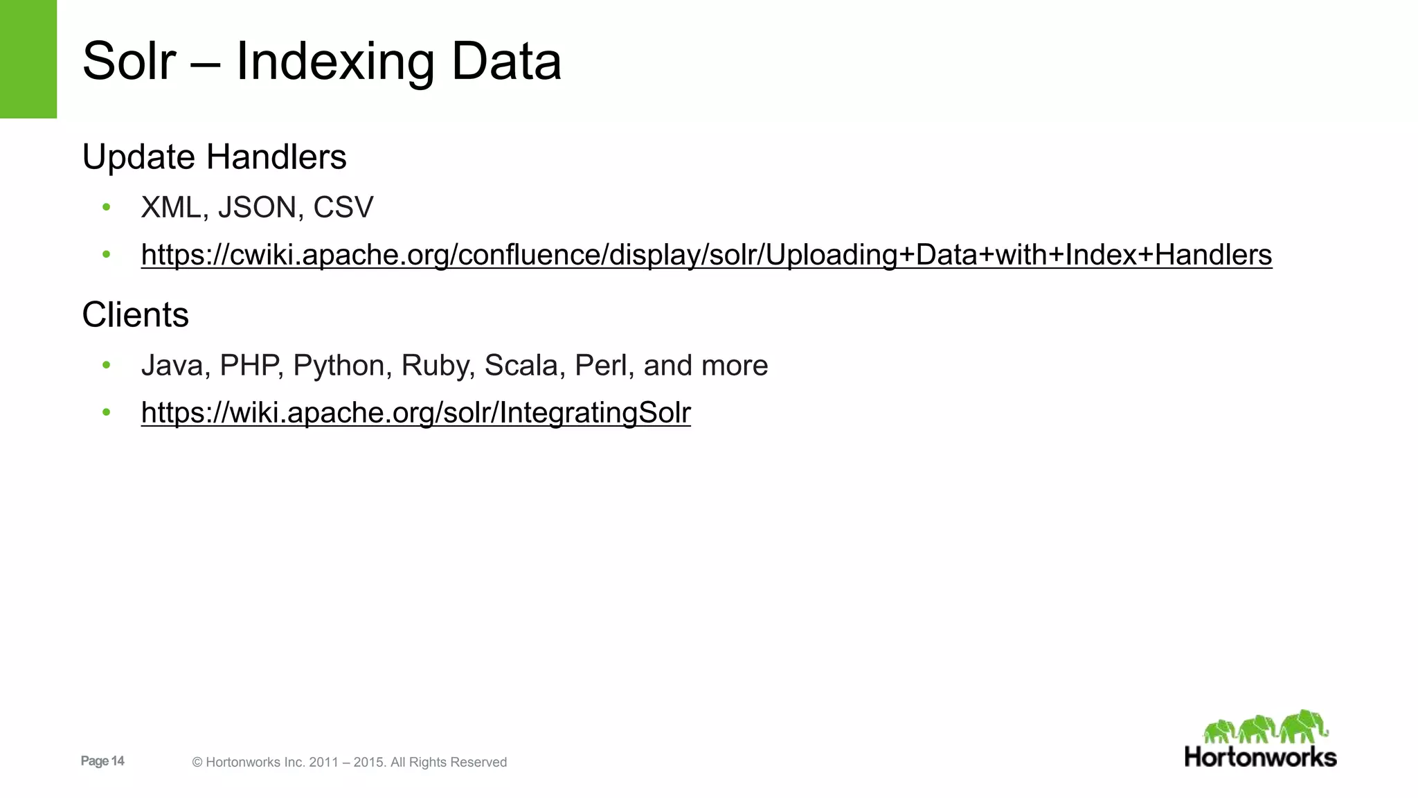 Page14 © Hortonworks Inc. 2011 – 2015. All Rights Reserved Solr – Indexing Data Update Handlers • XML, JSON, CSV • https://cwiki.apache.org/confluence/display/solr/Uploading+Data+with+Index+Handlers Clients • Java, PHP, Python, Ruby, Scala, Perl, and more • https://wiki.apache.org/solr/IntegratingSolr 