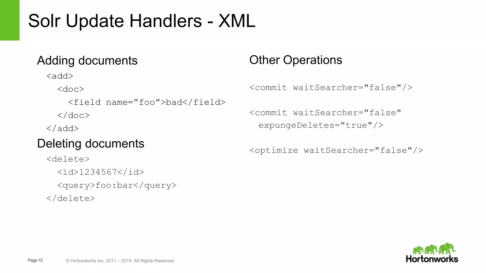 Page15 © Hortonworks Inc. 2011 – 2015. All Rights Reserved Solr Update Handlers - XML Adding documents <add> <doc> <field name=”foo”>bad</field> </doc> </add> Deleting documents <delete> <id>1234567</id> <query>foo:bar</query> </delete> Other Operations <commit waitSearcher="false"/> <commit waitSearcher="false" expungeDeletes="true"/> <optimize waitSearcher="false"/> 