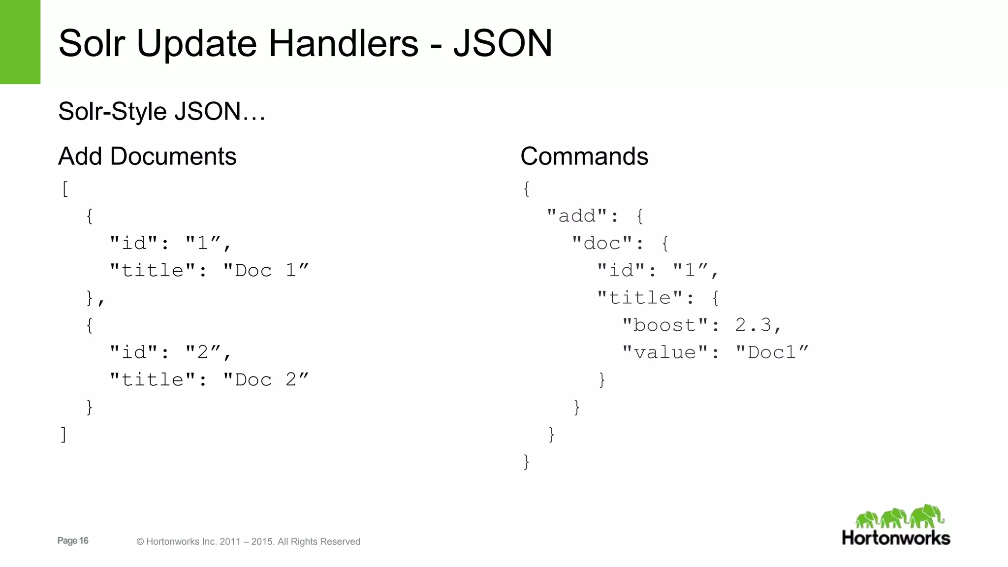 Page16 © Hortonworks Inc. 2011 – 2015. All Rights Reserved Solr Update Handlers - JSON Solr-Style JSON… Add Documents [ { "id": "1”, "title": "Doc 1” }, { "id": "2”, "title": "Doc 2” } ] Commands { "add": { "doc": { "id": "1”, "title": { "boost": 2.3, "value": "Doc1” } } } } 