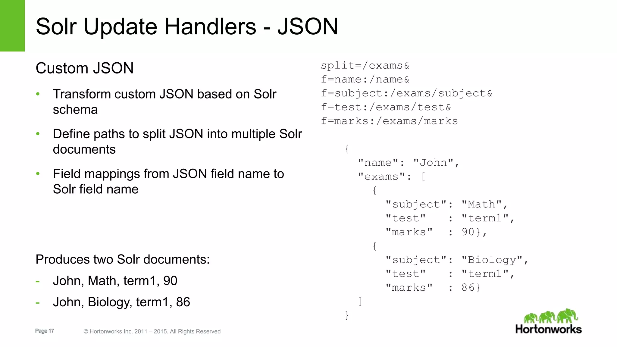 Page17 © Hortonworks Inc. 2011 – 2015. All Rights Reserved Solr Update Handlers - JSON Custom JSON • Transform custom JSON based on Solr schema • Define paths to split JSON into multiple Solr documents • Field mappings from JSON field name to Solr field name Produces two Solr documents: - John, Math, term1, 90 - John, Biology, term1, 86 split=/exams& f=name:/name& f=subject:/exams/subject& f=test:/exams/test& f=marks:/exams/marks { "name": "John", "exams": [ { "subject": "Math", "test" : "term1", "marks" : 90}, { "subject": "Biology", "test" : "term1", "marks" : 86} ] } 