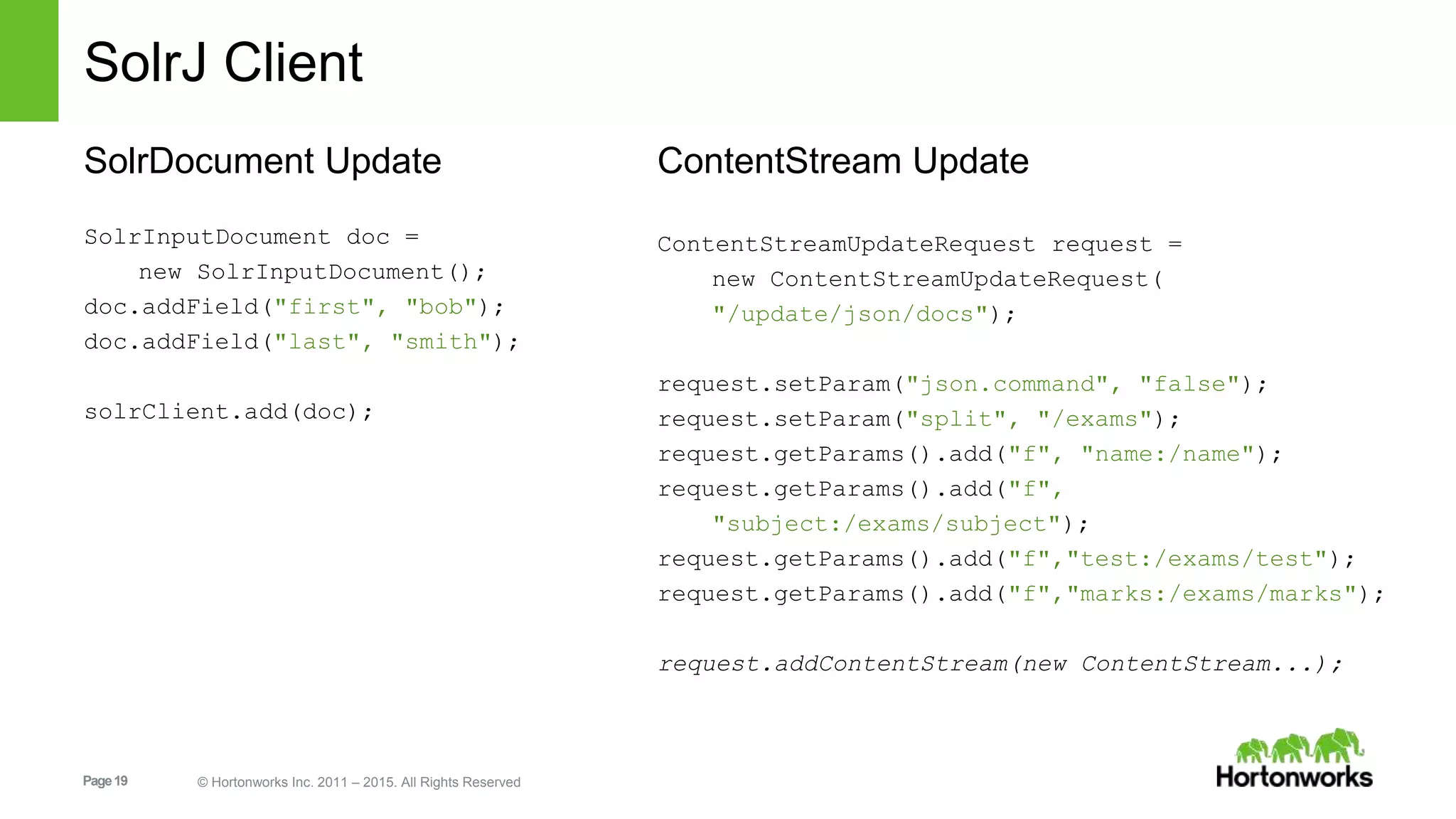 Page19 © Hortonworks Inc. 2011 – 2015. All Rights Reserved SolrJ Client SolrDocument Update SolrInputDocument doc = new SolrInputDocument(); doc.addField("first", "bob"); doc.addField("last", "smith"); solrClient.add(doc); ContentStream Update ContentStreamUpdateRequest request = new ContentStreamUpdateRequest( "/update/json/docs"); request.setParam("json.command", "false"); request.setParam("split", "/exams"); request.getParams().add("f", "name:/name"); request.getParams().add("f", "subject:/exams/subject"); request.getParams().add("f","test:/exams/test"); request.getParams().add("f","marks:/exams/marks"); request.addContentStream(new ContentStream...); 