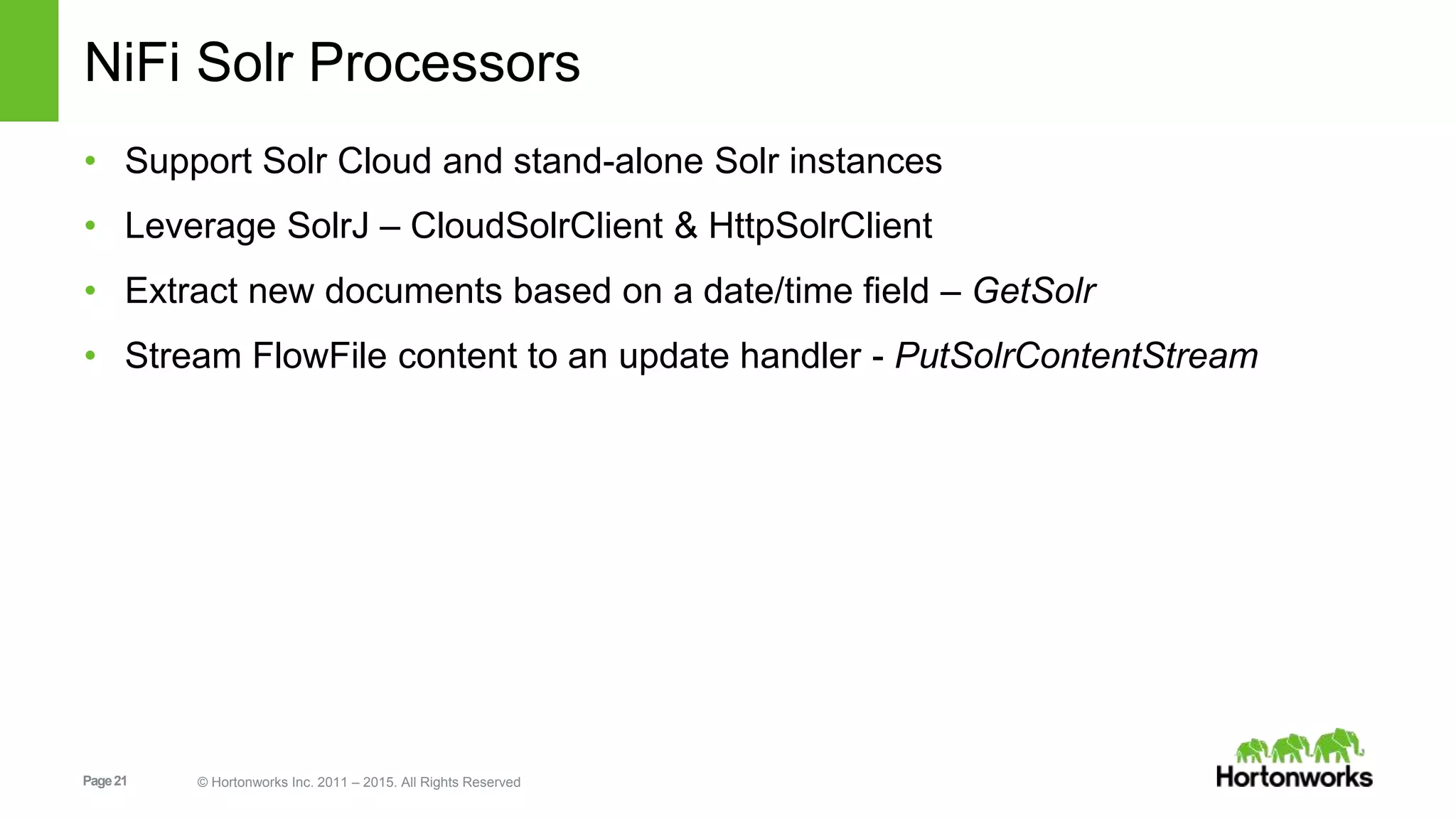 Page21 © Hortonworks Inc. 2011 – 2015. All Rights Reserved NiFi Solr Processors • Support Solr Cloud and stand-alone Solr instances • Leverage SolrJ – CloudSolrClient & HttpSolrClient • Extract new documents based on a date/time field – GetSolr • Stream FlowFile content to an update handler - PutSolrContentStream 