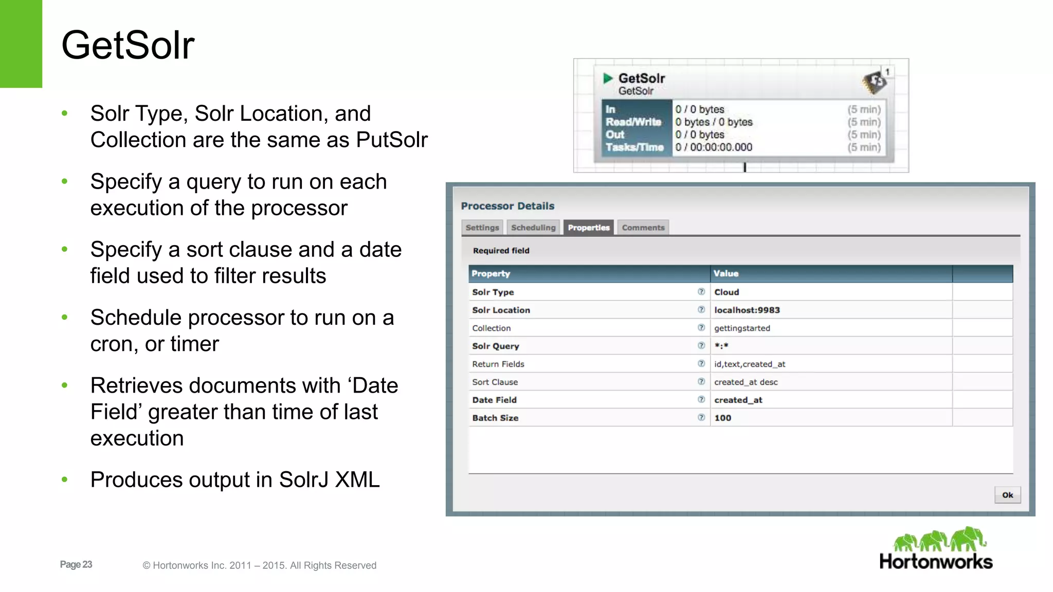 Page23 © Hortonworks Inc. 2011 – 2015. All Rights Reserved GetSolr • Solr Type, Solr Location, and Collection are the same as PutSolr • Specify a query to run on each execution of the processor • Specify a sort clause and a date field used to filter results • Schedule processor to run on a cron, or timer • Retrieves documents with ‘Date Field’ greater than time of last execution • Produces output in SolrJ XML 
