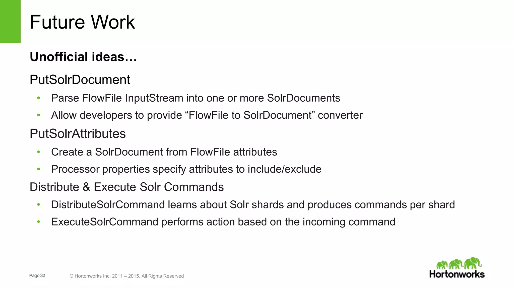 Page32 © Hortonworks Inc. 2011 – 2015. All Rights Reserved Future Work Unofficial ideas… PutSolrDocument • Parse FlowFile InputStream into one or more SolrDocuments • Allow developers to provide “FlowFile to SolrDocument” converter PutSolrAttributes • Create a SolrDocument from FlowFile attributes • Processor properties specify attributes to include/exclude Distribute & Execute Solr Commands • DistributeSolrCommand learns about Solr shards and produces commands per shard • ExecuteSolrCommand performs action based on the incoming command 