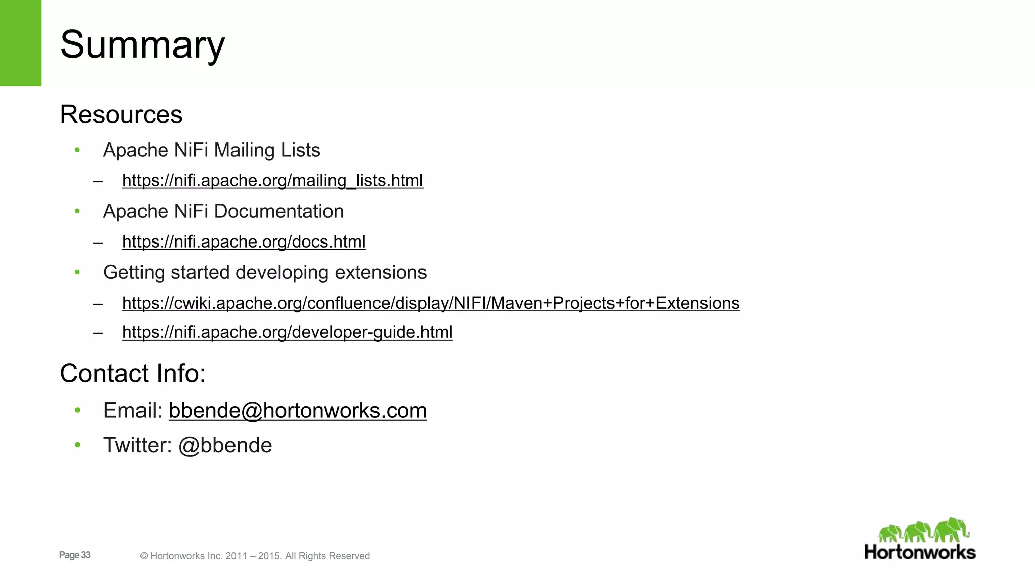Page33 © Hortonworks Inc. 2011 – 2015. All Rights Reserved Summary Resources • Apache NiFi Mailing Lists – https://nifi.apache.org/mailing_lists.html • Apache NiFi Documentation – https://nifi.apache.org/docs.html • Getting started developing extensions – https://cwiki.apache.org/confluence/display/NIFI/Maven+Projects+for+Extensions – https://nifi.apache.org/developer-guide.html Contact Info: • Email: bbende@hortonworks.com • Twitter: @bbende 