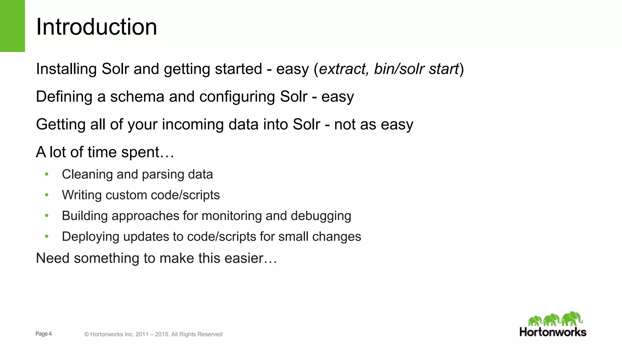 Page4 © Hortonworks Inc. 2011 – 2015. All Rights Reserved Introduction Installing Solr and getting started - easy (extract, bin/solr start) Defining a schema and configuring Solr - easy Getting all of your incoming data into Solr - not as easy A lot of time spent… • Cleaning and parsing data • Writing custom code/scripts • Building approaches for monitoring and debugging • Deploying updates to code/scripts for small changes Need something to make this easier… 