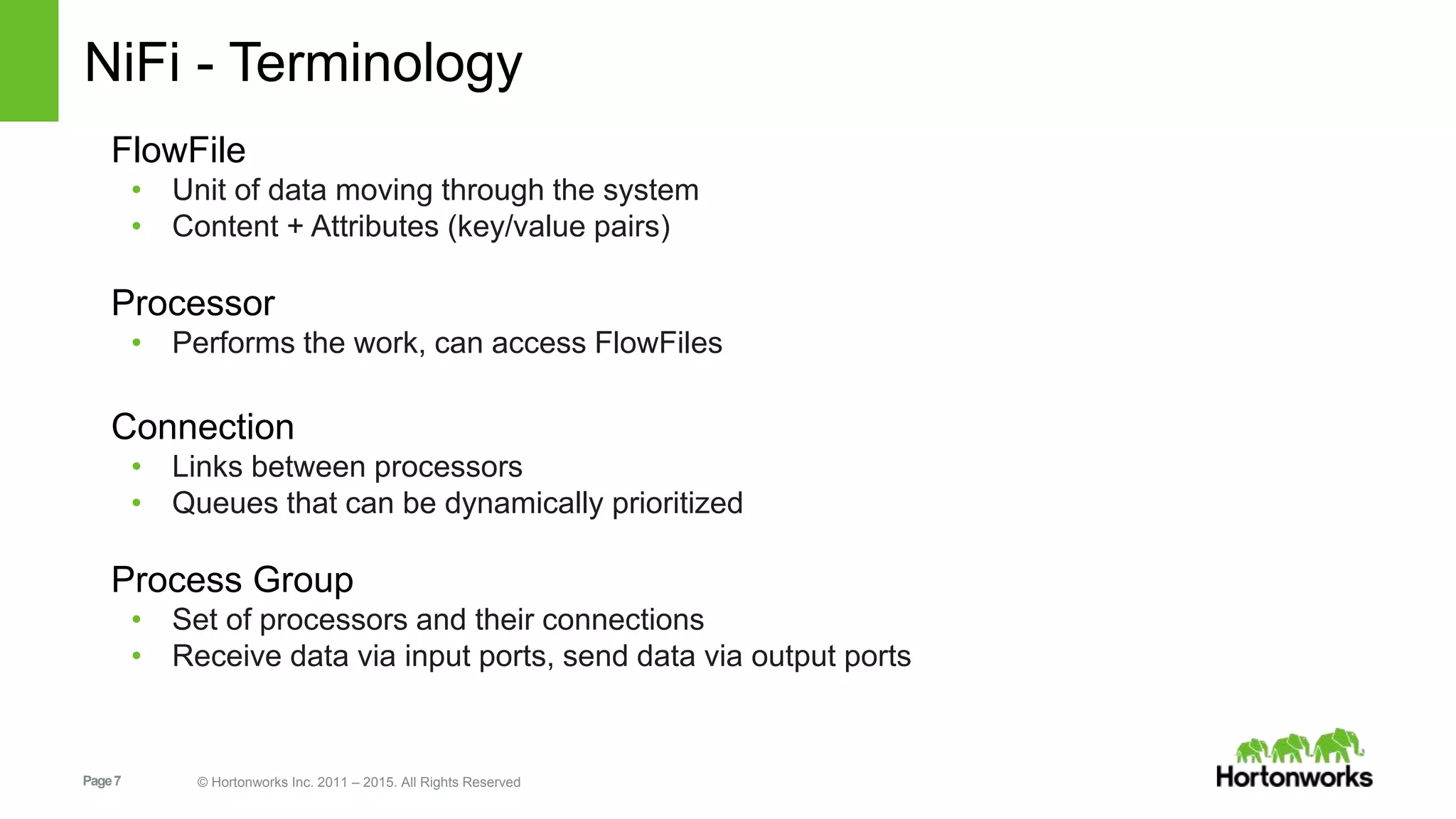 Page7 © Hortonworks Inc. 2011 – 2015. All Rights Reserved NiFi - Terminology FlowFile • Unit of data moving through the system • Content + Attributes (key/value pairs) Processor • Performs the work, can access FlowFiles Connection • Links between processors • Queues that can be dynamically prioritized Process Group • Set of processors and their connections • Receive data via input ports, send data via output ports 