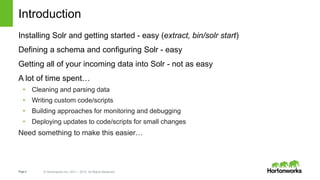 Page4 © Hortonworks Inc. 2011 – 2015. All Rights Reserved
Introduction
Installing Solr and getting started - easy (extract, bin/solr start)
Defining a schema and configuring Solr - easy
Getting all of your incoming data into Solr - not as easy
A lot of time spent…
• Cleaning and parsing data
• Writing custom code/scripts
• Building approaches for monitoring and debugging
• Deploying updates to code/scripts for small changes
Need something to make this easier…
 