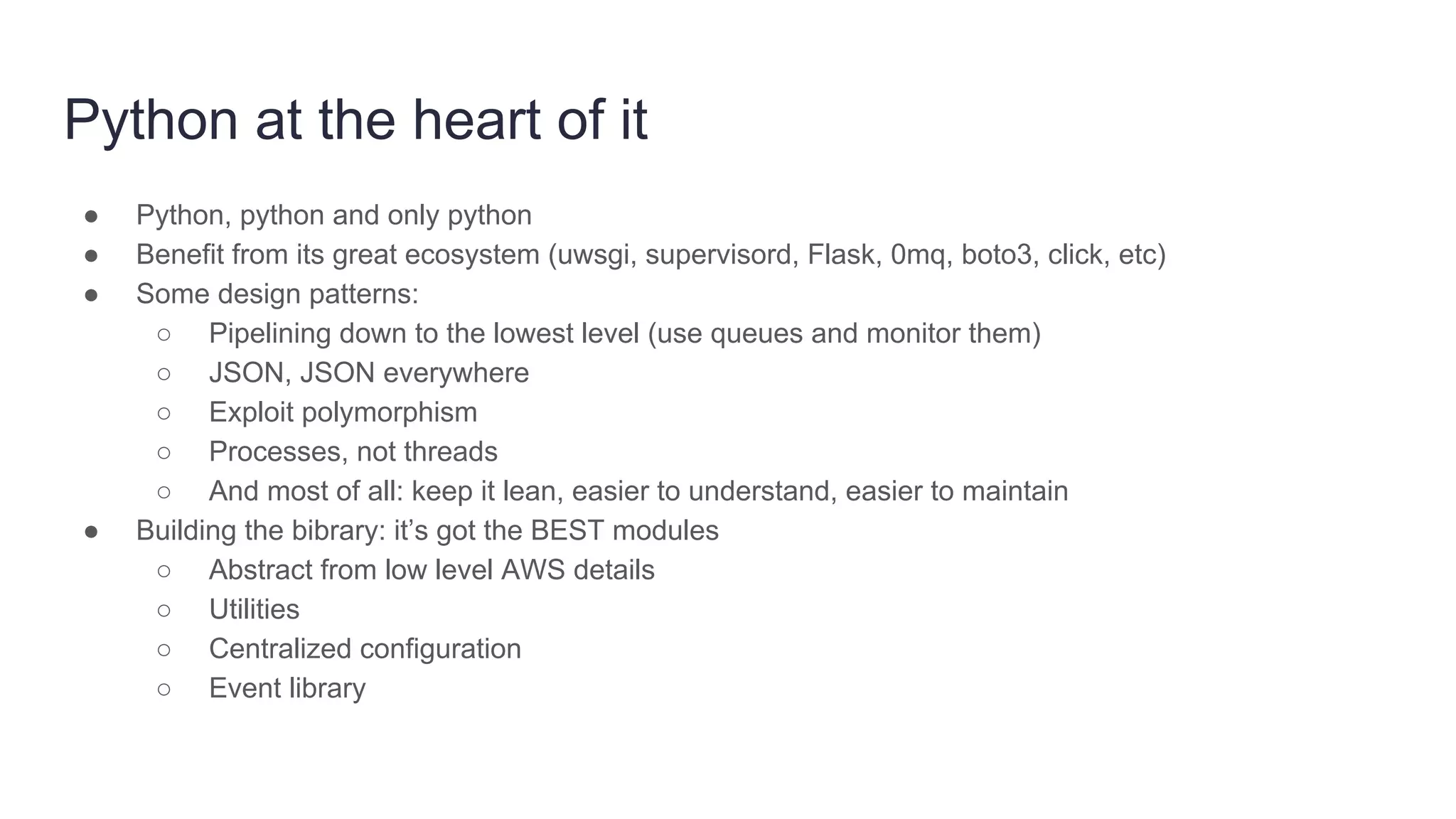 Python at the heart of it
● Python, python and only python
● Benefit from its great ecosystem (uwsgi, supervisord, Flask, 0mq, boto3, click, etc)
● Some design patterns:
○ Pipelining down to the lowest level (use queues and monitor them)
○ JSON, JSON everywhere
○ Exploit polymorphism
○ Processes, not threads
○ And most of all: keep it lean, easier to understand, easier to maintain
● Building the bibrary: it’s got the BEST modules
○ Abstract from low level AWS details
○ Utilities
○ Centralized configuration
○ Event library
 